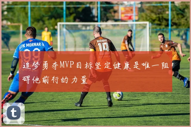 追梦勇夺MVP目标坚定健康是唯一阻碍他前行的力量