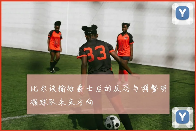 比尔谈输给爵士后的反思与调整明确球队未来方向