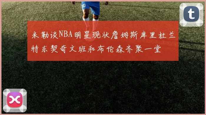 米勒谈NBA明星现状詹姆斯库里杜兰特东契奇文班和布伦森齐聚一堂