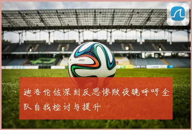 迪洛伦佐深刻反思惨败夜晚呼吁全队自我检讨与提升