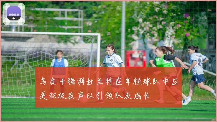 乌度卡强调杜兰特在年轻球队中应更积极发声以引领队友成长