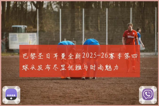 巴黎圣日耳曼全新2025-26赛季第四球衣发布尽显优雅与时尚魅力