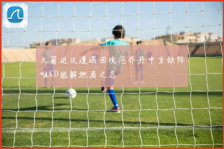 火箭进攻遭遇困境范乔丹申京缺阵唯KD能解燃眉之急