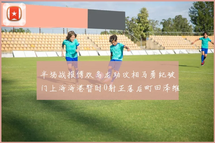 半场战报傅欢乌龙助攻相马勇纪破门上海海港暂时0射正落后町田泽维亚0-2
