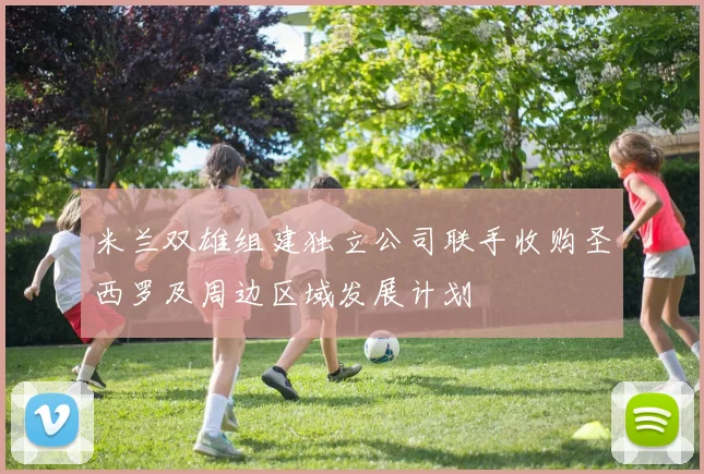 米兰双雄组建独立公司联手收购圣西罗及周边区域发展计划