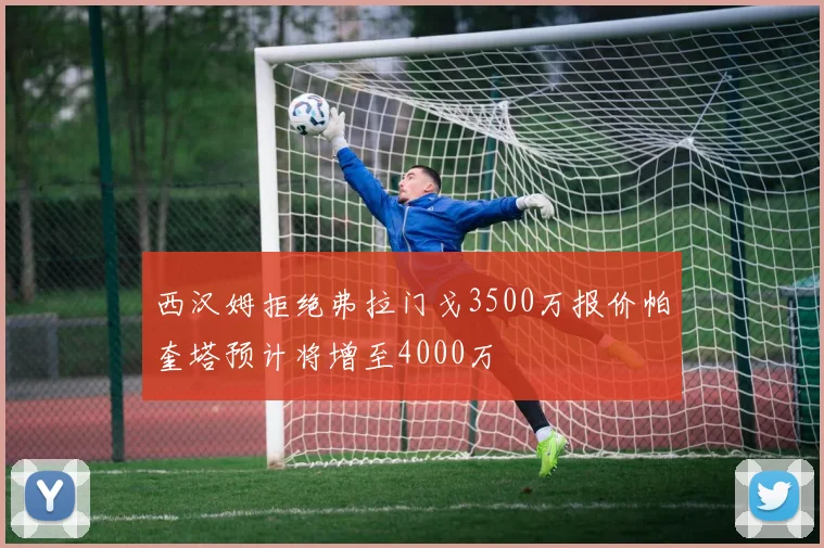 西汉姆拒绝弗拉门戈3500万报价帕奎塔预计将增至4000万