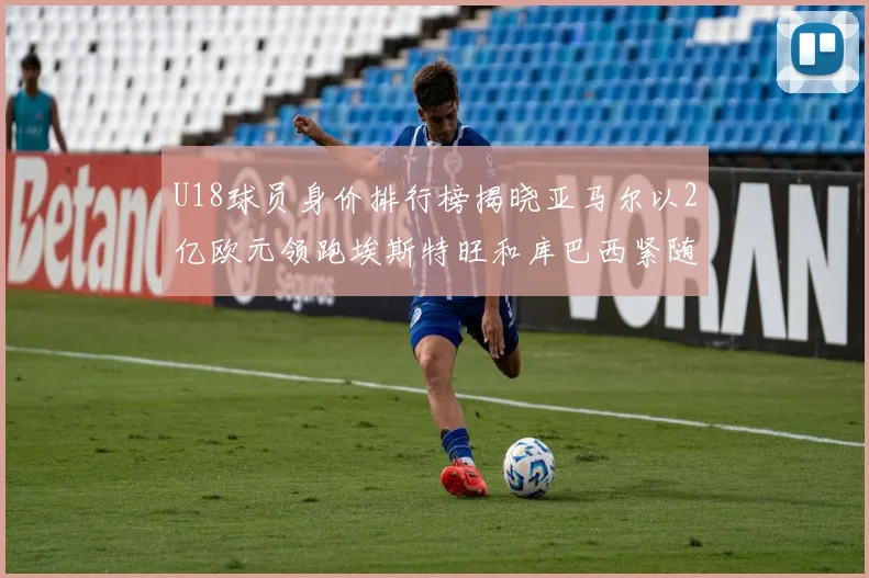 U18球员身价排行榜揭晓亚马尔以2亿欧元领跑埃斯特旺和库巴西紧随其后