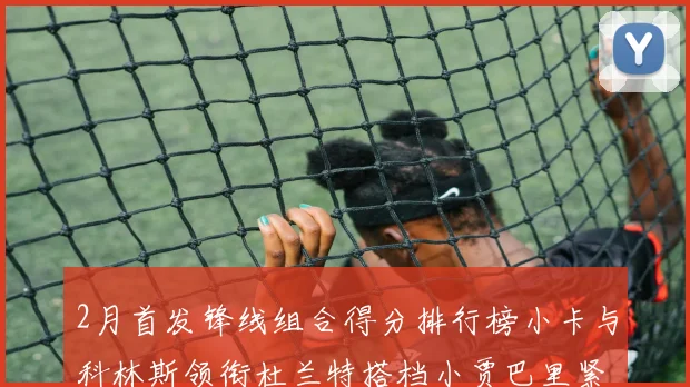 2月首发锋线组合得分排行榜小卡与科林斯领衔杜兰特搭档小贾巴里紧随其后