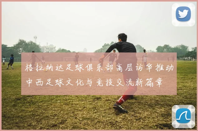 格拉纳达足球俱乐部高层访华推动中西足球文化与竞技交流新篇章