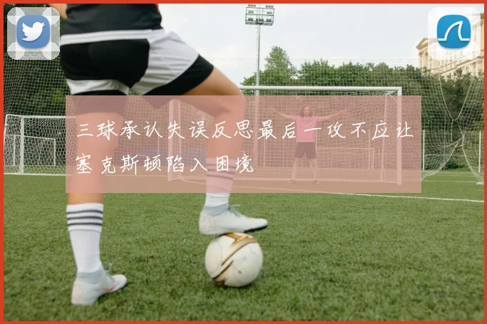 三球承认失误反思最后一攻不应让塞克斯顿陷入困境