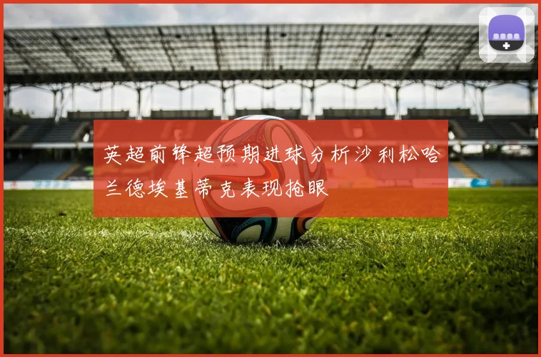 英超前锋超预期进球分析沙利松哈兰德埃基蒂克表现抢眼