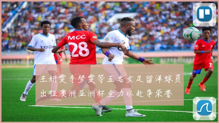 王妍雯李梦雯等五名女足留洋球员出征澳洲亚洲杯全力以赴争荣誉
