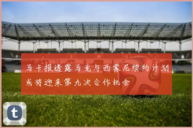 马卡报透露马竞与西蒙尼续约计划或将迎来第九次合作机会
