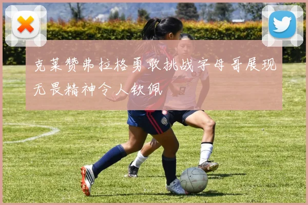 克莱赞弗拉格勇敢挑战字母哥展现无畏精神令人钦佩